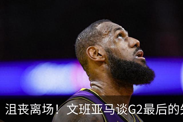 沮丧离场！文班亚马谈G2最后的失误：我把比赛搞砸了